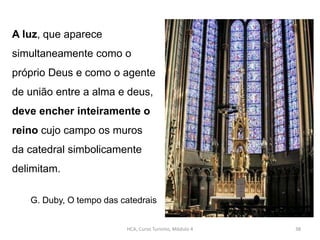 A luz, que aparece
simultaneamente como o
próprio Deus e como o agente
de união entre a alma e deus,
deve encher inteiramente o
reino cujo campo os muros
da catedral simbolicamente
delimitam.
G. Duby, O tempo das catedrais
HCA, Curso Turismo, Módulo 4 38
 