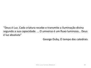 “Deus é Luz. Cada criatura recebe e transmite a iluminação divina
segundo a sua capacidade. … O universo é um fluxo luminoso… Deus
é luz absoluta”
George Duby, O tempo das catedrais
HCA, Curso Turismo, Módulo 4 44
 