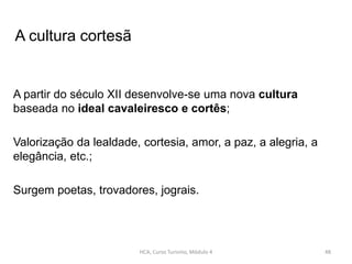 A partir do século XII desenvolve-se uma nova cultura
baseada no ideal cavaleiresco e cortês;
Valorização da lealdade, cortesia, amor, a paz, a alegria, a
elegância, etc.;
Surgem poetas, trovadores, jograis.
HCA, Curso Turismo, Módulo 4 48
A cultura cortesã
 