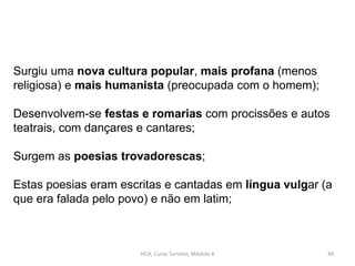 HCA, Curso Turismo, Módulo 4 49
Surgiu uma nova cultura popular, mais profana (menos
religiosa) e mais humanista (preocupada com o homem);
Desenvolvem-se festas e romarias com procissões e autos
teatrais, com dançares e cantares;
Surgem as poesias trovadorescas;
Estas poesias eram escritas e cantadas em língua vulgar (a
que era falada pelo povo) e não em latim;
 