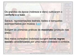 HCA, Curso Turismo, Módulo 4 51
Os grandes da época (nobreza e clero) cultivaram o
conforto e o luxo;
Saraus, representações teatrais, bailes e banquetes
acompanhados por música; (ver)
Surgem as primeiras práticas de mecenato (proteção das
artes);
Nos meios cortesãos (nobreza) surgem novas regras
sociais caracterizadas por uma maior civilidade e cortesia.
 