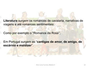 Literatura surgem os romances de cavalaria, narrativas de
viagens e até romances sentimentais:
Como por exemplo o “Romance da Rosa”;
Em Portugal surgem as “cantigas de amor, de amigo, de
escárnio e maldizer”.
HCA, Curso Turismo, Módulo 4 52
 