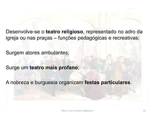 Desenvolve-se o teatro religioso, representado no adro da
igreja ou nas praças – funções pedagógicas e recreativas;
Surgem atores ambulantes;
Surge um teatro mais profano;
A nobreza e burguesia organizam festas particulares.
HCA, Curso Turismo, Módulo 4 55
 