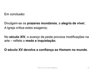 Em conclusão:
Divulgam-se os prazeres mundanos, a alegria de viver;
A Igreja crítica estes exageros;
No século XIV, o avanço da peste provoca modificações na
arte – reflete o medo e inquietação;
O século XV devolve a confiança ao Homem no mundo.
HCA, Curso Turismo, Módulo 4 56
 