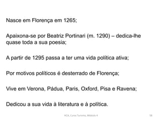 HCA, Curso Turismo, Módulo 4 58
Nasce em Florença em 1265;
Apaixona-se por Beatriz Portinari (m. 1290) – dedica-lhe
quase toda a sua poesia;
A partir de 1295 passa a ter uma vida política ativa;
Por motivos políticos é desterrado de Florença;
Vive em Verona, Pádua, Paris, Oxford, Pisa e Ravena;
Dedicou a sua vida à literatura e à política.
 