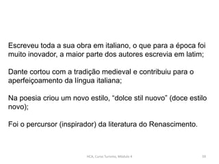 HCA, Curso Turismo, Módulo 4 59
Escreveu toda a sua obra em italiano, o que para a época foi
muito inovador, a maior parte dos autores escrevia em latim;
Dante cortou com a tradição medieval e contribuiu para o
aperfeiçoamento da língua italiana;
Na poesia criou um novo estilo, “dolce stil nuovo” (doce estilo
novo);
Foi o percursor (inspirador) da literatura do Renascimento.
 