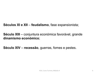 Séculos XI e XII – feudalismo, fase expansionista;
Século XIII – conjuntura económica favorável, grande
dinamismo económico;
Século XIV – recessão, guerras, fomes e pestes.
HCA, Curso Turismo, Módulo 4 6
 