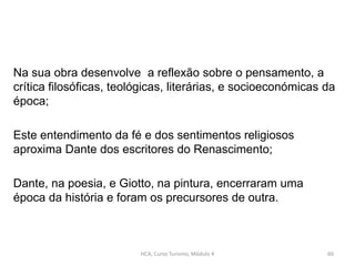 Na sua obra desenvolve a reflexão sobre o pensamento, a
crítica filosóficas, teológicas, literárias, e socioeconómicas da
época;
Este entendimento da fé e dos sentimentos religiosos
aproxima Dante dos escritores do Renascimento;
Dante, na poesia, e Giotto, na pintura, encerraram uma
época da história e foram os precursores de outra.
HCA, Curso Turismo, Módulo 4 60
 