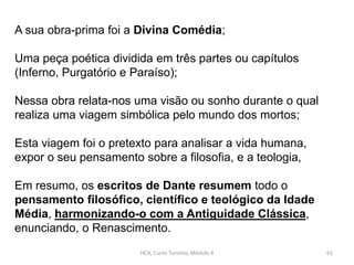 HCA, Curso Turismo, Módulo 4 61
A sua obra-prima foi a Divina Comédia;
Uma peça poética dividida em três partes ou capítulos
(Inferno, Purgatório e Paraíso);
Nessa obra relata-nos uma visão ou sonho durante o qual
realiza uma viagem simbólica pelo mundo dos mortos;
Esta viagem foi o pretexto para analisar a vida humana,
expor o seu pensamento sobre a filosofia, e a teologia,
Em resumo, os escritos de Dante resumem todo o
pensamento filosófico, científico e teológico da Idade
Média, harmonizando-o com a Antiguidade Clássica,
enunciando, o Renascimento.
 