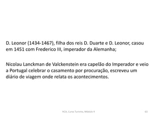 D. Leonor (1434-1467), filha dos reis D. Duarte e D. Leonor, casou
em 1451 com Frederico III, imperador da Alemanha;
Nicolau Lanckman de Valckenstein era capelão do Imperador e veio
a Portugal celebrar o casamento por procuração, escreveu um
diário de viagem onde relata os acontecimentos.
HCA, Curso Turismo, Módulo 4 63
 