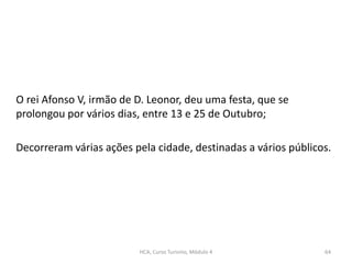 O rei Afonso V, irmão de D. Leonor, deu uma festa, que se
prolongou por vários dias, entre 13 e 25 de Outubro;
Decorreram várias ações pela cidade, destinadas a vários públicos.
HCA, Curso Turismo, Módulo 4 64
 