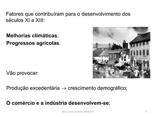 Melhorias climáticas;
Progressos agrícolas.
Vão provocar:
Produção excedentária  crescimento demográfico;
O comércio e a indústria desenvolvem-se;
Fatores que contribuíram para o desenvolvimento dos
séculos XI a XIII:
HCA, Curso Turismo, Módulo 4 7
 