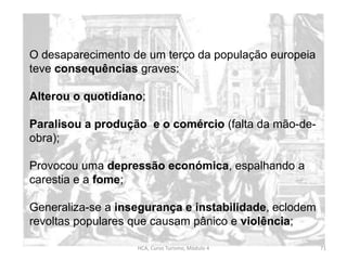 HCA, Curso Turismo, Módulo 4 71
O desaparecimento de um terço da população europeia
teve consequências graves:
Alterou o quotidiano;
Paralisou a produção e o comércio (falta da mão-de-
obra);
Provocou uma depressão económica, espalhando a
carestia e a fome;
Generaliza-se a insegurança e instabilidade, eclodem
revoltas populares que causam pânico e violência;
 