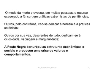 HCA, Curso Turismo, Módulo 4 72
O medo da morte provocou, em muitas pessoas, o recurso
exagerado à fé, surgem práticas extremistas de penitências;
Outros, pelo contrários, vão-se dedicar à heresia e a práticas
satânicas;
Outros por sua vez, descrentes de tudo, dedicam-se à
ociosidade, vadiagem e marginalidade;
A Peste Negra perturbou as estruturas económicas e
sociais e provocou uma crise de valores e
comportamentos.
 