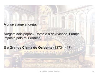 A crise atinge a Igreja:
Surgem dois papas ( Roma e o de Avinhão, França,
imposto pelo rei Francês);
É o Grande Cisma do Ocidente (1373-1417).
HCA, Curso Turismo, Módulo 4 75
 