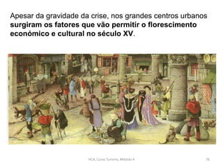 Apesar da gravidade da crise, nos grandes centros urbanos
surgiram os fatores que vão permitir o florescimento
económico e cultural no século XV.
HCA, Curso Turismo, Módulo 4 76
 