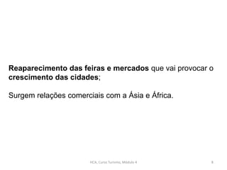 HCA, Curso Turismo, Módulo 4 8
Reaparecimento das feiras e mercados que vai provocar o
crescimento das cidades;
Surgem relações comerciais com a Ásia e África.
 