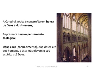 A Catedral gótica é construída em honra
de Deus e dos Homens;
Representa o novo pensamento
teológico:
Deus é luz (conhecimento), que desce até
aos homens, e as almas elevam o seu
espírito até Deus.
HCA, Curso Turismo, Módulo 4 80
 