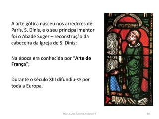 A arte gótica nasceu nos arredores de
Paris, S. Dinis, e o seu principal mentor
foi o Abade Suger – reconstrução da
cabeceira da Igreja de S. Dinis;
Na época era conhecida por “Arte de
França”;
Durante o século XIII difundiu-se por
toda a Europa.
HCA, Curso Turismo, Módulo 4 88
 