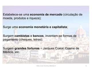 Estabelece-se uma economia de mercado (circulação de
moeda, produtos e riqueza);
Surge uma economia monetária e capitalista;
Surgem cambistas e bancos, inventam-se formas de
pagamento (cheques, letras);
Surgem grandes fortunas – Jacques Coeur, Cosme de
Médicis, etc.
HCA, Curso Turismo, Módulo 4 9
 