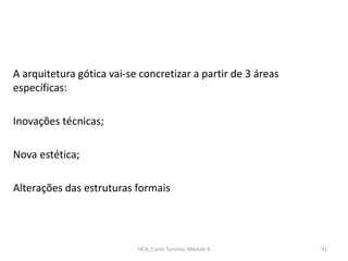 A arquitetura gótica vai-se concretizar a partir de 3 áreas
específicas:
Inovações técnicas;
Nova estética;
Alterações das estruturas formais
HCA, Curso Turismo, Módulo 4 91
 