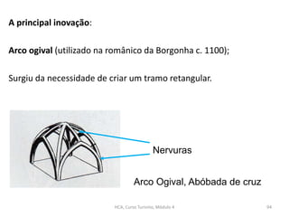 A principal inovação:
Arco ogival (utilizado na românico da Borgonha c. 1100);
Surgiu da necessidade de criar um tramo retangular.
Arco Ogival, Abóbada de cruz
Nervuras
HCA, Curso Turismo, Módulo 4 94
 