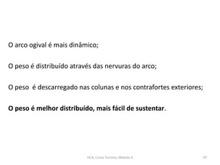 O arco ogival é mais dinâmico;
O peso é distribuído através das nervuras do arco;
O peso é descarregado nas colunas e nos contrafortes exteriores;
O peso é melhor distribuído, mais fácil de sustentar.
HCA, Curso Turismo, Módulo 4 97
 