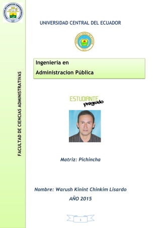 1
UNIVERSIDAD CENTRAL DEL ECUADOR
Matriz: Pichincha
Nombre: Warush Kinint Chinkim Lisardo
AÑO 2015
Ingenieria en
Administracion Pública
FACULTADDECIENCIASADMINISTRATIVAS
 