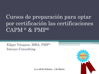 Cursos de preparación para optar
por certificación las certificaciones
CAPM ® & PMP®
Edgar Vásquez, MBA, PMP®
Intesys Consulting
Sesión
#1

21 y 28 de Febrero, 7 de Marzo

 