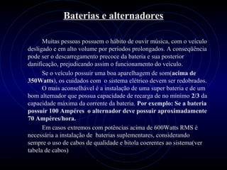 PROLOGICA INFORMÁTICA - http://valenet.c
Baterias e alternadores
Muitas pessoas possuem o hábito de ouvir música, com o veículo
desligado e em alto volume por períodos prolongados. A conseqüência
pode ser o descarregamento precoce da bateria e sua posterior
danificação, prejudicando assim o funcionamento do veículo.
Se o veículo possuir uma boa aparelhagem de som(acima de
350Watts), os cuidados com o sistema elétrico devem ser redobrados.
O mais aconselhável é a instalação de uma super bateria e de um
bom alternador que possua capacidade de recarga de no mínimo 2/3 da
capacidade máxima da corrente da bateria. Por exemplo: Se a bateria
possuir 100 Ampéres o alternador deve possuir aproximadamente
70 Ampéres/hora.
Em casos extremos com potências acima de 600Watts RMS é
necessária a instalação de baterias suplementares, considerando
sempre o uso de cabos de qualidade e bitola coerentes ao sistema(ver
tabela de cabos)
 