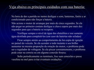 PROLOGICA INFORMÁTICA - http://valenet.c
Veja abaixo os principais cuidados com sua bateria:
Na hora de dar a partida no motor desligue o som, lanternas, faróis e ar
condicionado para não forçar a bateria.
Não acione o motor de arranque por mais de cinco segundos. Se ele
não pegar no primeiro contato desligue a chave espere por mais dez
segundos para que a bateria se recupere.
Verifique sempre o nível de água dos eletrólitos e use somente
água destilada para completá-los (em caso de baterias não seladas)
Ficar sempre atento ao comportamento da luz-espia de ignição
no painel do veículo. Se ela acender a todo instante e seu brilho
aumentar na mesma proporção da rotação do motor, o problema pode
ser o regulador de voltagem. Se ela piscar constantemente, o problema
pode estar na correia ou em alguma conexão frouxa.
Solte periodicamente os terminais, lixe suas conexões e passe
vaselina ou mel para evitar eventuais oxidações.
 