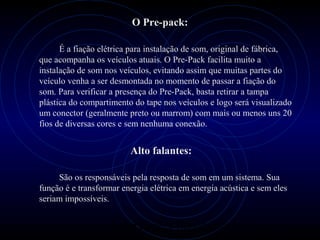 PROLOGICA INFORMÁTICA - http://valenet.c
O Pre-pack:
É a fiação elétrica para instalação de som, original de fábrica,
que acompanha os veículos atuais. O Pre-Pack facilita muito a
instalação de som nos veículos, evitando assim que muitas partes do
veículo venha a ser desmontada no momento de passar a fiação do
som. Para verificar a presença do Pre-Pack, basta retirar a tampa
plástica do compartimento do tape nos veículos e logo será visualizado
um conector (geralmente preto ou marrom) com mais ou menos uns 20
fios de diversas cores e sem nenhuma conexão.
Alto falantes:
São os responsáveis pela resposta de som em um sistema. Sua
função é e transformar energia elétrica em energia acústica e sem eles
seriam impossíveis.
 
