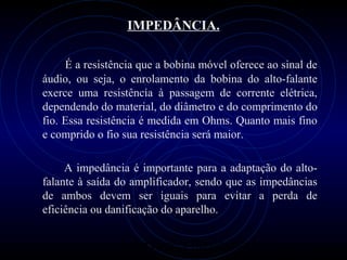 PROLOGICA INFORMÁTICA - http://valenet.c
IMPEDÂNCIA.
É a resistência que a bobina móvel oferece ao sinal de
áudio, ou seja, o enrolamento da bobina do alto-falante
exerce uma resistência à passagem de corrente elétrica,
dependendo do material, do diâmetro e do comprimento do
fio. Essa resistência é medida em Ohms. Quanto mais fino
e comprido o fio sua resistência será maior.
A impedância é importante para a adaptação do alto-
falante à saída do amplificador, sendo que as impedâncias
de ambos devem ser iguais para evitar a perda de
eficiência ou danificação do aparelho.
 