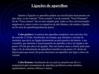 PROLOGICA INFORMÁTICA - http://valenet.c
Ligações de aparelhos
Quanto a ligações os aparelhos podem ser classificados basicamente em
dois tipos, os de conexão “Terra comum” e os de conexão “Terra Flutuante”.
Os de “Terra comum” são os mais simples pois, todos os fios convencionados
negativos(-), como o terra e os negativos de alto falantes, são unidos e ligados
no fio terra do aparelho(geralmente preto).
Cabo positivo: A maioria dos aparelhos modernos vem com dois fios
de conexão 12 Volts. Geralmente um laranja, que alimenta o circuito de
memória, que deve ser ligado diretamente ao polo positivo da bateria e um
vermelho, que alimenta o funcionamento do aparelho e deve ser ligado a um
ponto 12Volts pós-chave de ignição. Mas em muitos casos o cliente pede para
ligar o fio de alimentação do aparelho(vermelho) a um ponto 12v direto da
bateria para que assim, ele possa funcionar seu aparelho sem ligar a chave do
veículo.
Cabo Remoto: Geralmente de cor azul ou amarelo este fio é o
responsável pelo acionamento de aparelhos periféricos como módulos,
equalizadores, antenas elétricas e outros.
 