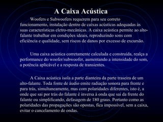 PROLOGICA INFORMÁTICA - http://valenet.c
A Caixa Acústica
Woofers e Subwoofers requerem para seu correto
funcionamento, instalação dentro de caixas acústicas adequadas às
suas características eletro-mecânicas. A caixa acústica permite ao alto-
falante trabalhar em condições ideais, reproduzindo sons com
eficiência e qualidade, sem riscos de danos por excesso de excursão.
Uma caixa acústica corretamente calculada e construída, realça a
performance do woofer/subwoofer, aumentando a intensidade do som,
a potência aplicável e a resposta de transientes.
A Caixa acústica isola a parte dianteira da parte traseira de um
alto-falante. Toda fonte de áudio emite radiação sonora para frente e
para trás, simultaneamente, mas com polaridades diferentes, isto é, a
onde que sai por trás do falante é inversa à onda que sai da frente do
falante ou simplificando, defasagem de 180 graus. Portanto como as
polaridades das propagações são opostas, fica impossível, sem a caixa,
evitar o cancelamento de ondas.
 