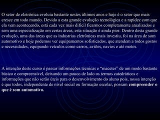 PROLOGICA INFORMÁTICA - http://valenet.c
O setor de eletrônica evoluiu bastante nestes últimos anos e hoje é o setor que mais
cresce em todo mundo. Devido a esta grande evolução tecnológica e a rapidez com que
ela vem acontecendo, está cada vez mais difícil ficarmos completamente atualizados e
sem uma especialização em certas áreas, esta situação é ainda pior. Dentro desta grande
evolução, uma das áreas que as industrias eletrônicas mais investiu, foi na área de som
automotivo e hoje podemos ver equipamentos sofisticados, que atendem a todos gostos
e necessidades, equipando veículos como carros, aviões, navios e até motos.
A intenção deste curso é passar informações técnicas e “macetes” de um modo bastante
básico e compreensível, deixando um pouco de lado os termos catedráticos e
informações que não serão úteis para o desenvolvimento do aluno pois, nossa intenção
é que todos, independente de nível social ou formação escolar, possam compreender o
que é som automotivo.
 