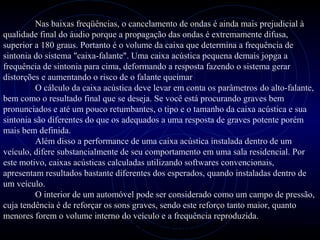 PROLOGICA INFORMÁTICA - http://valenet.c
Nas baixas freqüências, o cancelamento de ondas é ainda mais prejudicial à
qualidade final do áudio porque a propagação das ondas é extremamente difusa,
superior a 180 graus. Portanto é o volume da caixa que determina a frequência de
sintonia do sistema "caixa-falante". Uma caixa acústica pequena demais jopga a
frequência de sintonia para cima, deformando a resposta fazendo o sistema gerar
distorções e aumentando o risco de o falante queimar
O cálculo da caixa acústica deve levar em conta os parâmetros do alto-falante,
bem como o resultado final que se deseja. Se você está procurando graves bem
pronunciados e até um pouco retumbantes, o tipo e o tamanho da caixa acústica e sua
sintonia são diferentes do que os adequados a uma resposta de graves potente porém
mais bem definida.
Além disso a performance de uma caixa acústica instalada dentro de um
veículo, difere substancialmente de seu comportamento em uma sala residencial. Por
este motivo, caixas acústicas calculadas utilizando softwares convencionais,
apresentam resultados bastante diferentes dos esperados, quando instaladas dentro de
um veículo.
O interior de um automóvel pode ser considerado como um campo de pressão,
cuja tendência é de reforçar os sons graves, sendo este reforço tanto maior, quanto
menores forem o volume interno do veículo e a frequência reproduzida.
 