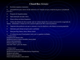 PROLOGICA INFORMÁTICA - http://valenet.c
Closed Box (Selada)
• Excelente resposta a transientes
• principalmente para valores de Qtc inferiores a 0,7 situação em que a resposta de graves é prejudicada
( F3>Fc )
• Resposta de frequência plana
• Baixa distorção em toda a faixa
• Pouco reforço em baixa frequência
• Utiliza alto-falantes de alta excursão. (por ter volume interno fixo a caixa evita excursões exageradas do
falante, diminuindo o volume em 15% é possível aplicar até 30% a mais de potência)
• Suportam altas potências sem que se aumente o risco de danificar o alto-falante na mesma proporção.
• Ideal para quem deseja um grave puro e profundo
• Bom para Pop, Dance, Heavy Metal e Rock.
• O volume da caixa Closed podem variar com os seguintes resultados:
- Volume menor:
Frequência de sintonia sobe;
Resposta de graves menos estendida, menos plana;
Graves mais acentuados;
Potência aplicável maior;
Som mais "duro", grave de ataque;
- Volume maior:
Frequência de sintonia desce;
Resposta de graves mais estendida (baixas frequências);
Resposta mais plana;
Potência aplicável menor;
Graves mais profundos e mais natural;
 