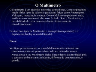 PROLOGICA INFORMÁTICA - http://valenet.c
O Multímetro
O Multímetro é um aparelho eletrônico de medições. Com ele podemos
medir vários tipos de valores e grandezas físicas como Amperagem,
Voltagem, Impedância e outros. Com o Multímetro podemos ainda,
verificar se o circuito está aberto ou fechado. Sem o Multímetro, a
possibilidade de erros numa instalação elétrica aumenta
consideravelmente.
Existem dois tipos de Multímetro o analógico(com ponteiro) e o
digital(com display de cristal líquido).
Dicas:
Verifique periodicamente, se o seu Multímetro não está com mau
contato nas pontas de provas através de seu indicador sonoro.
Nunca deixe o seu Multímetro digital ligado depois das medições pois,
o consumo de bateria nesta situação, diferente do que pensamos, é
grande.
 