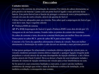 PROLOGICA INFORMÁTICA - http://valenet.c
Fios e cabos
Cuidados iniciais:
Conectar o fio corrente da alimentação do sistema (Ver tabela de cabos) diretamente ao
polo positivo da bateria(+) junto com um porta-fusível ligado o mais próximo desta
bateria .Este porta-fusível tem a função de proteger o sistema de som e principalmente o
veículo em caso de curto-circuito, através da queima do fusível
Ultilize fusíveis adequados para seu sistema. Para saber qual a amperagem do fusível que
você deve usar, faça o seguinte cálculo:
P= Potência RMS do sistema
Af= P x 2/12(Amperagem do fusível é igual a Potência RMS vezes dois divido por 12)
Assegure-se de um bom contato, lixando todos os pontos de contato dos terminais.
Os cabos de corrente e terra, devem ter a mesma bitola para um melhor fluxo de corrente.
Nunca passe os cabos RCA perto de cabos RCA para evitar ruídos .
Conectar o fio Terra dos aparelhos diretamente á lataria do veículo. Para um melhor
aterramento e diminuição de ruídos o cabo deverá ser aterrado o mais próximo possível
Evitar puxar qualquer fio relacionado a instalação elétrica original do veículo pois, os
veículos modernos possuem sistema elétrico mapeado e qualquer ligação irregular pode
prejudicar o veículo através de um mau desempenho da injeção eletrônica e até a falsos
alertas através do Check Control. Deve-se deixar a fiação do som totalmente isolada e
distante do sistema de injeção eletrônica do veículo para evitar interferências no som.
Se for possível, usar conectores banhados a ouro pois, o ouro é um dos melhores
condutores de energia que existe e além de melhorar a estética da instalação, evita
também a oxidação e consequente mau contato.
 