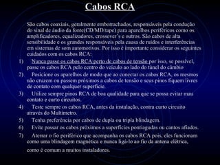 PROLOGICA INFORMÁTICA - http://valenet.c
Cabos RCA
São cabos coaxiais, geralmente emborrachados, responsáveis pela condução
do sinal de áudio da fonte(CD/MD/tape) para aparelhos periféricos como os
amplificadores, equalizadores, crossover’s e outros. São cabos de alta
sensibilidade e os grandes responsáveis pela causa de ruídos e interferências
em sistemas de som automotivos. Por isso é importante considerar os seguintes
cuidados com os cabos RCA:
1) Nunca passe os cabos RCA perto de cabos de tensão por isso, se possível,
passe os cabos RCA pelo centro do veículo ao lado do túnel do câmbio
2) Posicione os aparelhos de modo que ao conectar os cabos RCA, os mesmos
não cruzem ou passem próximos a cabos de tensão e seus pinos fiquem livres
de contato com qualquer superfície.
3) Utilize sempre pinos RCA de boa qualidade para que se possa evitar mau
contato e curto circuitos.
4) Teste sempre os cabos RCA, antes da instalação, contra curto circuito
através do Multímetro.
5) Tenha preferência por cabos de dupla ou tripla blindagem.
6) Evite passar os cabos próximos a superfícies pontiagudas ou cantos afiados.
7) Aterrar o fio periférico que acompanha os cabos RCA pois, eles funcionam
como uma blindagem magnética e nunca ligá-lo ao fio da antena elétrica,
como é comum a muitos instaladores.
 