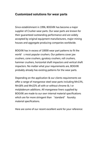 Customized solutions for wear parts
Since establishment in 1996, BOGVIK has become a major
supplier of Crusher wear parts. Our wear parts are known for
their guaranteed outstanding performance and are widely
accepted by original equipment manufacturers, major mining
houses and aggregate producing companies worldwide.
BOGVIK has in excess of 10000 wear part patterns to fit the
world’s most popular crushers. Our patterns cover jaw
crushers, cone crushers, gyratory crushers, roll crushers,
hammer crushers, horizontal shaft impactors and vertical shaft
impactors. No matter what your requirements are, BOGVIK
probably already has existing patterns for the wear parts.
Depending on the application & our clients requirements we
offer a range of manganese steel wear parts including Mn13%,
Mn18% and Mn22% all with or without chrome & / or
molybdenum additions. All manganese liners supplied by
BOGVIK are made to our own internal material specifications
which are for more stringent than “standard” foundry
material specifications.
Here are some of our recent excellent work for your reference:
 