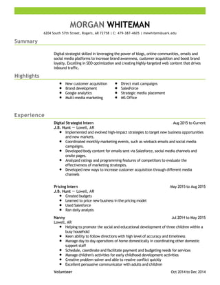 Summary
Highlights
Experience
MORGAN WHITEMAN
6204 South 57th Street, Rogers, AR 72758 | C: 479-387-4605 | mewhitem@uark.edu
Digital strategist skilled in leveraging the power of blogs, online communities, emails and
social media platforms to increase brand awareness, customer acquisition and boost brand
loyalty. Excelling in SEO optimization and creating highly-targeted web content that drives
inbound traffic.
New customer acquisition
Brand development
Google analytics
Multi-media marketing
Direct mail campaigns
SalesForce
Strategic media placement
MS Office
Aug 2015 to CurrentDigital Strategist Intern
J.B. Hunt － Lowell, AR
Implemented and evolved high-impact strategies to target new business opportunities
and new markets.
Coordinated monthly marketing events, such as winback emails and social media
campaigns.
Developed body content for emails sent via Salesforce, social media channels and
onsite pages.
Analyzed ratings and programming features of competitors to evaluate the
effectiveness of marketing strategies.
Developed new ways to increase customer acquisition through different media
channels
May 2015 to Aug 2015Pricing Intern
J.B. Hunt － Lowell, AR
Created budgets
Learned to price new business in the pricing model
Used Salesforce
Ran daily analysis
Jul 2014 to May 2015Nanny
Lowell, AR
Helping to promote the social and educational development of three children within a
busy household
Keen ability to follow directions with high level of accuracy and timeliness
Manage day to day operations of home domestically in coordinating other domestic
support staff
Schedule, coordinate and facilitate payment and budgeting needs for services
Manage children's activities for early childhood development activities
Creative problem solver and able to resolve conflict quickly
Excellent persuasive communicator with adults and children
Oct 2014 to Dec 2014Volunteer
 