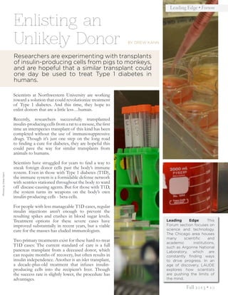 Fall 2013 • 10
Leading Edge • Forum
PhotosbyDrewKann
Enlisting an
Unlikely Donor
Leading Edge: This
Forum section focuses on
science and technology.
The Chicago area houses
many scientific and
academic institutions,
such as Argonne National
Laboratory, which are
constantly finding ways
to drive progress. In an
age of discovery, LAUDE
explores how scientists
are pushing the limits of
the mind.
Scientists at Northwestern University are working
toward a solution that could revolutionize treatment
of Type 1 diabetes. And this time, they hope to
enlist donors that are a little less…human.
Recently, researchers successfully transplanted
insulin-producing cells from a rat to a mouse, the first
time an interspecies transplant of this kind has been
completed without the use of immunosuppressive
drugs. Though it’s just one step on the long road
to finding a cure for diabetes, they are hopeful this
could pave the way for similar transplants from
animals to humans.
Scientists have struggled for years to find a way to
sneak foreign donor cells past the body’s immune
system. Even in those with Type 1 diabetes (T1D),
the immune system is a formidable defense network
with sentries stationed throughout the body to ward
off disease-causing agents. But for those with T1D,
the system turns its weapons on the body’s own
insulin-producing cells - beta cells.
For people with less manageable T1D cases, regular
insulin injections aren’t enough to prevent the
resulting spikes and crashes in blood sugar levels.
Treatment options for these severe cases have
improved substantially in recent years, but a viable
cure for the masses has eluded immunologists.
Two primary treatments exist for these hard-to-treat
T1D cases: The current standard of care is a full
pancreas transplant from a deceased donor, which
can require months of recovery, but often results in
insulin independence. Another is an islet transplant,
a decade-plus-old treatment that infuses insulin-
producing cells into the recipient’s liver. Though
the success rate is slightly lower, the procedure has
advantages.
Researchers are experimenting with transplants
of insulin-producing cells from pigs to monkeys,
and are hopeful that a similar transplant could
one day be used to treat Type 1 diabetes in
humans.
BY DREW KANN
 