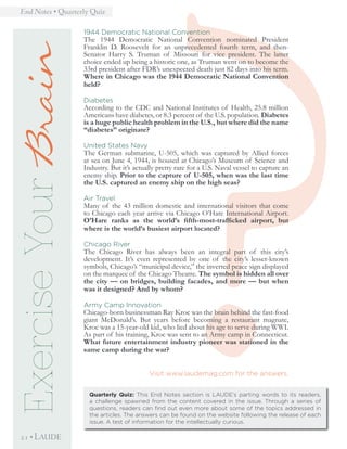 ?
End Notes • Quarterly Quiz
21 • LAUDE
1944 Democratic National Convention
The 1944 Democratic National Convention nominated President
Franklin D. Roosevelt for an unprecedented fourth term, and then-
Senator Harry S. Truman of Missouri for vice president. The latter
choice ended up being a historic one, as Truman went on to become the
33rd president after FDR’s unexpected death just 82 days into his term.
Where in Chicago was the 1944 Democratic National Convention
held?
Diabetes
According to the CDC and National Institutes of Health, 25.8 million
Americans have diabetes, or 8.3 percent of the U.S. population. Diabetes
is a huge public health problem in the U.S., but where did the name
“diabetes” originate?
United States Navy
The German submarine, U-505, which was captured by Allied forces
at sea on June 4, 1944, is housed at Chicago’s Museum of Science and
Industry. But it’s actually pretty rare for a U.S. Naval vessel to capture an
enemy ship. Prior to the capture of U-505, when was the last time
the U.S. captured an enemy ship on the high seas?
Air Travel
Many of the 43 million domestic and international visitors that come
to Chicago each year arrive via Chicago O’Hare International Airport.
O’Hare ranks as the world’s fifth-most-trafficked airport, but
where is the world’s busiest airport located?
Chicago River
The Chicago River has always been an integral part of this city’s
development. It’s even represented by one of the city’s lesser-known
symbols, Chicago’s “municipal device,” the inverted peace sign displayed
on the marquee of the Chicago Theatre. The symbol is hidden all over
the city — on bridges, building facades, and more — but when
was it designed? And by whom?
Army Camp Innovation
Chicago-born businessman Ray Kroc was the brain behind the fast-food
giant McDonald’s. But years before becoming a restaurant magnate,
Kroc was a 15-year-old kid, who lied about his age to serve during WWI.
As part of his training, Kroc was sent to an Army camp in Connecticut.
What future entertainment industry pioneer was stationed in the
same camp during the war?
Visit www.laudemag.com for the answers.
Quarterly Quiz: This End Notes section is LAUDE’s parting words to its readers,
a challenge spawned from the content covered in the issue. Through a series of
questions, readers can find out even more about some of the topics addressed in
the articles. The answers can be found on the website following the release of each
issue. A test of information for the intellectually curious.
ExerciseYourBrain
 