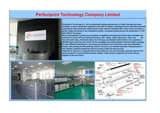Perfectprint Technology Company Limited
Perfectprint Technology Co., ltd is professional leading manufacturer of inkjet cartridge and toner
cartridge, we have tremendous strength in the fields of research ,development and manufacturing with
professional mass production ability ,perfect sales network ,excellent after- sales service as well as a
perfect image we earned in the competitive market, our goods quality has got the certification of ISO
9001:2000 & CE system.
We are specializing in producing and selling compatible/remanufactured /CISS inkjet cartridges and
refill kits for Canon, HP and Lexmark,Samsung , Dell , Sharp , Ricoh ,Epson,oki , Xerox .etc We
have Executive Dept., Production Dept., R & D Group, and Quality Control Center. Our capability is
600,000 pieces each item per month. All the cartridges were strictly tested in printers before package.
To meet different requirements, our factory has perfected a set of services, such as professional
design, logo printing and fine packing. Clients’ success is our ultimate objective. We guarantee on-
time delivery, satisfied quality and will do our best to offer the best services.
Welcome to inquire us, cooperate with us and authorize us to do machining, sincerely hope we will
build a long-term, mutual benefit business relation, make common progress and work with you
together in the near future.
 