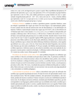 32
CONTEÚDOEDIDÁTICADEALFABETIZAÇÃOL
como cero, ceijo, acilo, em lugar de quero, queijo e aquilo. Mas os problemas não param aí. O
professor não apresenta o que e o qui, mas apresenta o CE e o CI associados ao grupo fonético
que representa o som /k/. Ora, estas sílabas pertencem ao grupo fonético do som /s/, repre-
sentado ortograficamente pelo ÇA – ÇO – ÇU, e não ao do som /k/. Assim, a família silábica
que representa o som /k/ é: ca-que-qui-co-cu; e a outra: ça-ce-ci-ço-çu. Semelhante problema
ocorre com a família do ga-gue-gui-go-gu, e o ge-gi.
Problemas fonéticos: também se verifica a ignorância quanto a questões fonéticas, como
em relação à quantidade das vogais que temos em nossa língua e sua representação gráfica.
O senso comum não dá conta da natureza dos sons da fala (fonética) e a sua delimitação em
fonemas. Embora a representação comum das vogais seja A-E-I-O-U, elas se diversificam em
12 fonemas (sete orais e cinco nasais): i, ĩ; e, ẽ, é; a, ã; õ, o, ó; u, ũ. Tende-se a não perceber, por
exemplo, a diferença entre o BA de barato, e o BA de banco. Embora não receba o til (~), o a
de banco será nasalizado pela presença do n na sílaba invertida. Quando alunos trocam letras
como P por B, F por V, Z por S, segundo Cagliari (1999), alguns professores compreendem tais
processos como falhas auditivas ou de observação, deficiências, distração, sem se darem conta
de que o problema é que os alunos não sabem diferenças fonêmicas elementares, como aquelas
que definem vaca e faca, pato e bato etc. Estas trocas não são muito frequentes, mas ocorrem
entre fonemas que são muito semelhantes. P e B, por exemplo, são bilabiais (para pronunciar,
os lábios superiores e inferiores unem-se), são oclusivos (emitidos como uma explosão de ar) e
possuem o mesmo ponto e modo de articulação. A diferença reside no fato de que /p/ é surdo e
/b/ é sonoro (as cordas vocais vibram quando /b/ é emitido).
Prevalência da atividade escrita sobre a fala: outro problema frequente em ambientes que
usam cartilhas é o fato de a atividade escrita prevalecer sobre a fala. As primeiras cartilhas fo-
ram elaboradas com o intuito de ensinar o aluno a ler, decodificar sinais, porém, com o tempo,
tais livros mudaram o enfoque da leitura para a escrita, e a cartilha deixou de ser um livro de
ensinar a ler para ser um livro de ensinar a escrever (treinar a escrita). Assim, a escrita passou a
prevalecer sobre a fala. Por vezes, o resultado dessa postura inibidora da fala pode ser a indisci-
plina. Basta notar que a conversa tende a ser um exercício visto na escola como algo prejudicial
e não estimulador ao trabalho pedagógico.
A precariedade da produção de textos: talvez a decorrência mais grave da utilização das
cartilhas seja a questão da produção de textos. Os tipos de textos ali apresentados muitas vezes
não constituem textos. Não têm unidade semântica, não apresentam textualidade e, não rara-
mente, perdem até mesmo a coerência. O aluno vem para a escola com a habilidade de produzir
textos orais. Se ele depara com textos artificiais, montados para finalidades específicas, que não
correspondem à sua linguagem, poderá concluir que sua oralidade está errada e acreditar que o
modelo apresentado pela escola é o correto, o padrão ideal de texto a ser seguido. Poderá ainda
sequer acreditar no modelo da escola e, tendo o seu discurso desacreditado, tornar-se resistente
ao trabalho pedagógico.
 