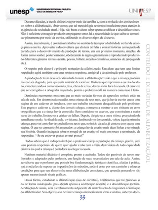 33
CONTEÚDOEDIDÁTICADEALFABETIZAÇÃOL
Durante décadas, a escola alfabetizou por meio da cartilha e, com a evolução dos conhecimen-
tos sobre a alfabetização, observamos que tal metodologia se tornou insuficiente para atender às
exigências da sociedade atual. Hoje, não basta o aluno saber apenas codificar e decodificar sinais.
Não é suficiente conseguir produzir um pequeno texto, há a necessidade de que saiba se comuni-
car plenamente,por meio da escrita, utilizando os diversos tipos de discurso.
Assim, inicialmente, é produtivo trabalhar no sentido de transpor a habilidade verbal da crian-
ça para a escrita. Aproveitar a desenvoltura que ela tem de falar e contar histórias como ponto de
partida para o desenvolvimento da produção de textos, em um primeiro momento, simples, da
forma como souber, posteriormente, obedecendo às regras gramaticais e reproduzindo/produzin-
do diferentes gêneros textuais (carta, poesia, bilhete, receitas culinárias, anúncios de propaganda
etc.).
O respeito pelo aluno é o princípio norteador da alfabetização. Um aluno que tem seus limites
respeitados agirá também com uma postura respeitosa, amigável e de admiração pelo professor.
A produção de texto deve ser estimulada durante a alfabetização: tudo o que a criança produzir
merece ser elogiado, para que sinta vontade de escrever. Posturas que reprimam a escrita do alu-
no, caracterizando-a como incorreta, feia, cheia de erros, devem estar fora da escola. O erro tem
que ser corrigido e a ortografia respeitada, porém o problema está na maneira como isso é feito.
Denúncias recorrentes mostram que as mais variadas formas de agressões verbais estão na
sala de aula. Em determinada ocasião, uma criança de sete anos, que já havia escrito quase uma
página de um caderno de brochura, teve seu trabalho totalmente desqualificado pelo professor.
Este pegou o caderno e, diante dos demais colegas, começou a mostrar a um visitante os erros
ortográficos que a criança havia cometido. Sem considerar os acertos, que constituíam a maior
parte do trabalho, limitou-se a criticar as falhas. Depois, dirigiu-se a outra vítima, procedendo de
semelhante modo. Ao final da aula, o visitante, lembrando-se do ocorrido, voltou àquela primeira
criança, para ver como havia concluído seu texto que, no início da aula, já contava com quase uma
página. O que se constatou foi assustador: a criança havia escrito mais duas linhas e terminado
sua história. Quando indagada sobre o porquê de ter escrito só mais um pouco e terminado, ela
respondeu: “-Se eu escrever pouco, errarei pouco!”
Todos sabem que é indispensável que o professor corrija a produção da criança, porém, com
uma postura respeitosa, de quem quer ajudar e não com a fúria destruidora de toda capacidade
criativa da qual a criança é portadora ao chegar à escola.
Nenhum material didático é completo, pronto e acabado. Todos são passíveis de serem me-
lhorados e adaptados pelo professor, em função de suas necessidades em sala de aula. Assim,
acredita-se que o professor que possuir boa fundamentação teórica e científica, aliadas à prática,
terá condições de superar as imperfeições de métodos, poderá optar por um caminho e oferecer
condições para que seu aluno tenha uma alfabetização consciente, que aprenda pensando e não
apenas memorizando sinais gráficos.
Dessa forma, estudando a alfabetização (uso de cartilhas), verificamos que tal processo se
dá de forma inadequada, pois aborda apenas a codificação (escrita) e a decodificação (leitura/
decifração) de sinais, sem o embasamento subjacente da contribuição da linguística à formação
do alfabetizador. Seu objetivo é o de fazer crianças memorizarem letras e sílabas, saberem deco-
 