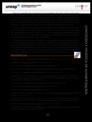 35
CONTEÚDOEDIDÁTICADEALFABETIZAÇÃOL
Para que o aprendiz tome consciência da correspondência fala/escrita, basta questionarmos
sobre a quantidade de vezes que abrimos a boca para pronunciar determinada palavra (Ex: es-
-co-la), e prontamente saberão responder que são três vezes. A sílaba é a menor unidade pro-
nunciável e perceptível pela criança na fala. Se perguntarmos a alunos entre cinco e seis anos
sobre a quantidade de vezes que abrimos a boca para pronunciar qualquer palavra da língua
portuguesa, sempre se obterá a resposta correta, porque a consciência silábica é natural.
Porém, se o alfabetizando não compreender a sílaba escrita de imediato, basta que se apre-
sente a consoante (B, por exemplo), falando seu nome /be/ e, na frente, ir alternando as letras
que representam graficamente as vogais (a, i, o, e, u) e indagando sobre qual sílaba formamos
que, de pronto, passará a compreender a sistemática de associação de consoantes e vogais na
composição silábica, de maneira clara e sem artifícios.
O Método Paulo Freire foi pouco divulgado e estudado, no Brasil; quando usado pelo Mobral,
foi descaracterizado, porque teve seus passos da “codificação” e “descodificação” excluídos do
processo de alfabetização, sendo transformado em mero método das cartilhas, impedindo os
alfabetizadores e alfabetizandos de fazer a “leitura de mundo”, que transforma a consciência in-
gênua em consciência crítica. Como este tema merece aprofundamento será estudado no texto:
A eficiência do Método Sociolinguístico: uma nova proposta de Alfabetização.
Referências
ARAÚJO, M. C. de C. S. Perspectiva histórica da alfabetização. Viçosa: Universidade Federal de Viçosa, 1996.
BARBOSA, J. J. Leitura e alfabetização. São Paulo: Cortez, 1990.
BELLENGER, L. Os métodos de leitura. Rio de Janeiro: Zahar Editores, 1979.
BRASLAVSKY, B. P. Problemas e métodos no ensino da leitura. São Paulo: Melhoramentos/EDUSP, 1971.
CAGLIARI, L. C. Alfabetizando sem o bá-bé-bi-bó-bu. São Paulo: Scipione, 1999.
CAMACHO, R. G. A variação lingüística. In: São Paulo (Estado) Secretaria da Educação. Coordenadoria de
Estudos e Normas Pedagógicas. Subsídios à proposta curricular de língua portuguesa para o 1o
e 2o
graus:
Coletânea de textos. São Paulo: SE/CENP, 1988, v. 1.
CASASANTA, L. M. Métodos de ensino de leitura. São Paulo: Editora do Brasil, [1972?].
DEUS, J. de. Cartilha maternal ou arte de leitura. Chiado: Bertrand, 2005.
DUBOIS. J. et al. Dicionário de linguística. São Paulo: Cultrix, 1973.
HOYOS-ANDRADE, R. E. Sílaba e função linguística. Estudos Linguísticos: Anais de Seminários do GEL.
Batatais, v. 9, p. 225-229, 1984.
INSTITUTOPAULOMONTENEGRO.InafBrasil 2009indicadordealfabetismofuncional: principaisresultados.São
Paulo. Disponível em: <http://www.ibope.com.br/ipm/relatorios/relatorio_inaf_2009.pdf>.Acesso em: 20 de. 2010.
MARROU, H. História da educação na antiguidade. São Paulo: Herder, 1969.
MENDONÇA, O. S.; MENDONÇA, O. C. Alfabetização - Método Sociolinguístico: consciência social, silábica
e alfabética em Paulo Freire. São Paulo: Cortez, 2007.
Saiba Mais
Saiba Mais
 