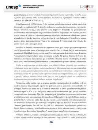 26
CONTEÚDOEDIDÁTICADEALFABETIZAÇÃOL
gua portuguesa, a menor unidade pronunciável perceptível para o aprendiz é a sílaba, e não
o fonema, pois, embora tenha escrita alfabética, na oralidade, o português é silábico (MEN-
DONÇA; MENDONÇA, 2007, p. 22).
Para Dubois et al. (1973), fonema “[...] é a menor unidade destituída de sentido passível de
delimitação na cadeia da fala”. É definido ainda como unidade distintiva mínima e seu caráter
fônico é acidental, ou seja, é uma unidade vazia, desprovida de sentido, e o que diferenciará
um fonema de outro são apenas traços mínimos distintivos de palavras. Por exemplo, em faca
e vaca, tanto o /v/ como o /f/, quanto ao ponto de articulação, são fonemas labiodentais, quanto
ao modo de articulação, fricativos, porém, do ponto de vista da fonação, /f/ é surdo e /v/ sonoro;
assim, o único traço que distingue /f/ de /v/ é a sonoridade de /v/ provocada pela vibração das
cordas vocais com a passagem do ar.
Isolados, os fonemas consonantais são impronunciáveis, pois sempre que se tentar pronun-
ciar /b/, por exemplo, o som /e/ estará presente e se dirá /be/. O método fônico, para tentar dis-
simular essa dificuldade, ignora a vogal nasal /ã/ e, na tentativa de desenvolver o que denomina
“consciência fonológica”, faz o aluno pronunciar a sílaba /bã/ para o fonema /b/. Como de-
monstrado, no método fônico parece que se trabalha o fonema, mas na verdade parte da sílaba
nasalizada e não do fonema para desenvolver a correspondência grafema/fonema consonantais.
Então, se podemos optar por desenvolver uma alfabetização de qualidade, que considere a
realidade do aluno, que respeite o modo natural como já fala, por que começar por uma unidade
vazia de sentido, que em nada corresponde à sua oralidade e só irá dificultar a compreensão do
sistema de escrita? Por que não iniciar o processo através de uma palavra real, cujo significado
o aprendiz conheça, retirando dela a sílaba, para, ao final, a própria criança ver a combinação
dos fonemas na constituição de sílabas e, a seguir, de palavras?
No caso da sílaba escrita, para as crianças que não a compreendem de imediato, pode ser
usado o processo de comutação, a partir do qual basta que se apresente a consoante (/b/, por
exemplo), falando seu nome /be/ e na frente ir alternando as letras que representam grafica-
mente as vogais (a, i, o, e, u) e indagando sobre qual sílaba formamos, para que ela perceba e
compreenda essa sistemática. Não há a necessidade de obrigá-la a tentar pronunciar fonemas,
artificialmente, pois a pronúncia de /b/, segundo os alfabetizadores do método fônico, torna-se
a sílaba /bã/, /k/ torna-se a sílaba /kã/, /d/, /dã/ e assim sucessivamente, com todas as consoan-
tes do alfabeto. Sem contar que a criança é obrigada a repetir a pronúncia do que se pretende
“fonema”, por exemplo, /bã/ /bã/ /bã/, /kã/ /kã/ /kã/, /mã/mã/mã/, seguidas vezes, para fixar a
forma. Assim, o exagero e o artificialismo da pronúncia fazem não raro, tanto a criança como
o professor, que demonstra o “como fazer”, passarem por situações constrangedoras.
Voltando à história, visando à superação das dificuldades do método fônico, na França, foi
criado o método silábico: estratégia de unir consoante e vogal formando a sílaba, e unir as síla-
 